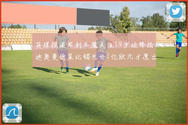 英媒报道军刺车魔关注19岁边锋扬迪奥曼德莱比锡开价1亿欧元才愿出售